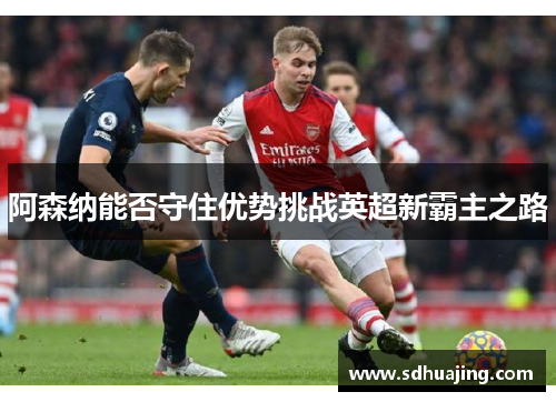 阿森纳能否守住优势挑战英超新霸主之路 阿森纳能否守住优势挑战英超新霸主之路