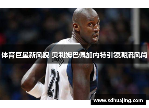 体育巨星新风貌 贝利姆巴佩加内特引领潮流风尚 体育巨星新风貌 贝利姆巴佩加内特引领潮流风尚