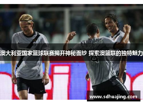 澳大利亚国家篮球联赛揭开神秘面纱 探索澳篮联的独特魅力