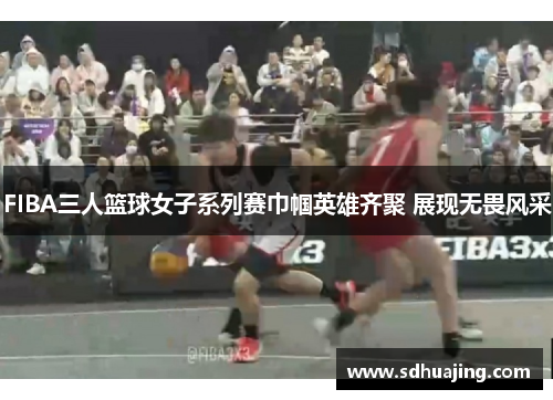 FIBA三人篮球女子系列赛巾帼英雄齐聚 展现无畏风采