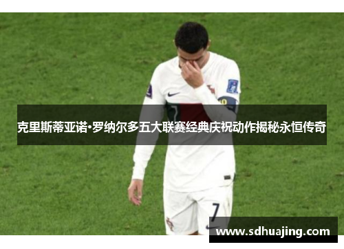克里斯蒂亚诺·罗纳尔多五大联赛经典庆祝动作揭秘永恒传奇